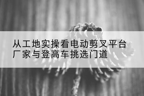 绿春电动剪叉升降平台厂家-从工地实操看电动剪叉平台厂家与登高车挑选门道