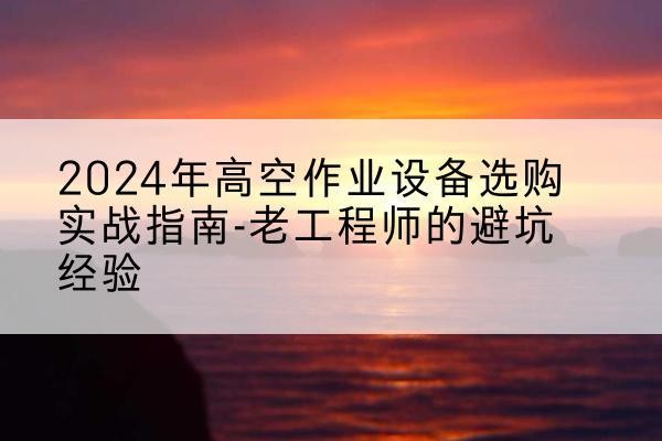 绿春高空作业升降机厂家推荐-2024年高空作业设备选购实战指南-老工程师的避坑经验