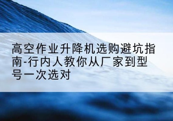 绿春升降平台厂家-高空作业升降机选购避坑指南-行内人教你从厂家到型号一次选对