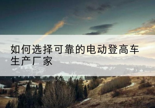 绿春电动登高车厂家-如何选择可靠的电动登高车生产厂家