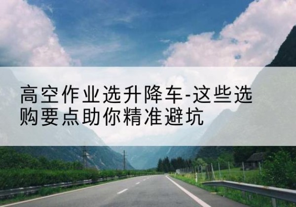 绿春升降车厂家-高空作业选升降车-这些选购要点助你*避坑