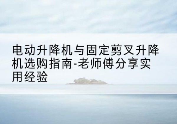绿春电动升降机怎么选-电动升降机与固定剪叉升降机选购指南-老师傅分享实用经验