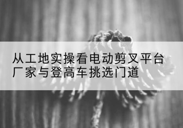 绿春电动剪叉升降平台厂家-从工地实操看电动剪叉平台厂家与登高车挑选门道