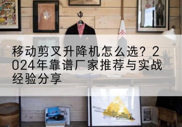 绿春升降平台厂家推荐-移动剪叉升降机怎么选？2024年靠谱厂家推荐与实战经验分享